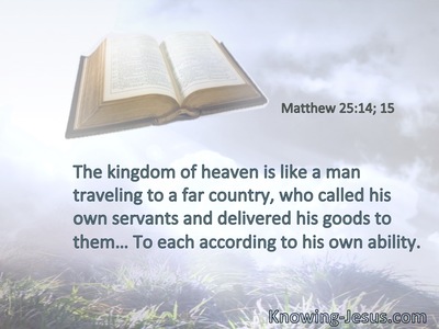 The kingdom of heaven is like a man traveling to a far country, who called his own servants and delivered his goods to them… To each according to his own ability.